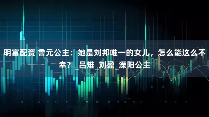 明富配资 鲁元公主：她是刘邦唯一的女儿，怎么能这么不幸？_吕雉_刘盈_溧阳公主