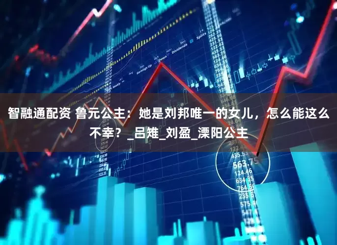 智融通配资 鲁元公主：她是刘邦唯一的女儿，怎么能这么不幸？_吕雉_刘盈_溧阳公主