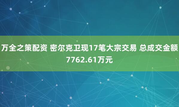 万全之策配资 密尔克卫现17笔大宗交易 总成交金额7762.61万元