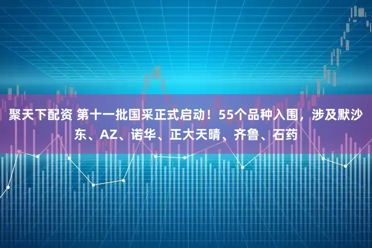 聚天下配资 第十一批国采正式启动！55个品种入围，涉及默沙东、AZ、诺华、正大天晴、齐鲁、石药