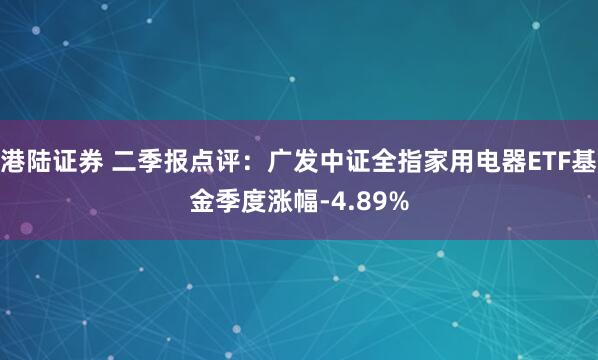港陆证券 二季报点评：广发中证全指家用电器ETF基金季度涨幅-4.89%