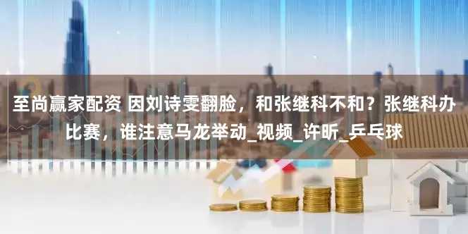 至尚赢家配资 因刘诗雯翻脸，和张继科不和？张继科办比赛，谁注意马龙举动_视频_许昕_乒乓球