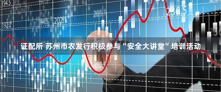 证配所 苏州市农发行积极参与“安全大讲堂”培训活动