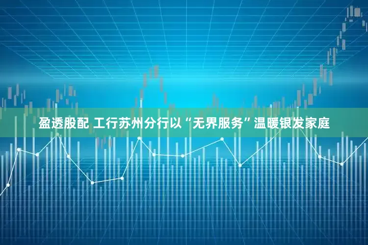 盈透股配 工行苏州分行以“无界服务”温暖银发家庭