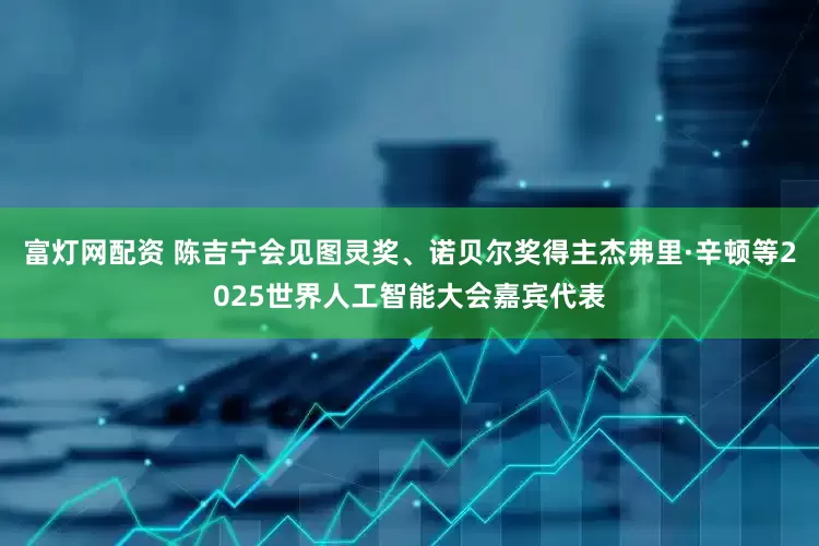 富灯网配资 陈吉宁会见图灵奖、诺贝尔奖得主杰弗里·辛顿等2025世界人工智能大会嘉宾代表