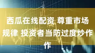 西瓜在线配资 尊重市场规律 投资者当防过度炒作