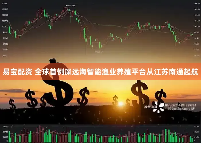 易宝配资 全球首例深远海智能渔业养殖平台从江苏南通起航