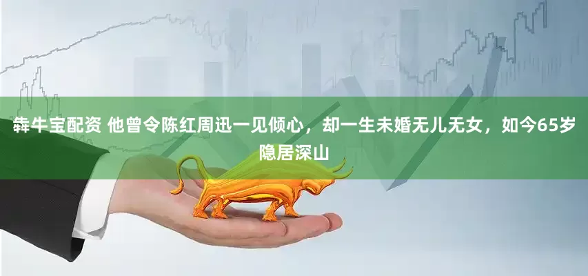 犇牛宝配资 他曾令陈红周迅一见倾心，却一生未婚无儿无女，如今65岁隐居深山