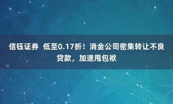信钰证券  低至0.17折！消金公司密集转让不良贷款，加速甩包袱