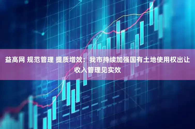 益高网 规范管理 提质增效：我市持续加强国有土地使用权出让收入管理见实效